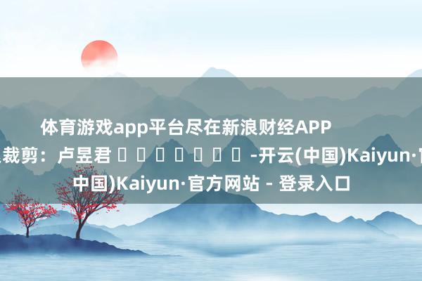 体育游戏app平台尽在新浪财经APP            						连累裁剪：卢昱君 							-开云(中国)Kaiyun·官方网站 - 登录入口