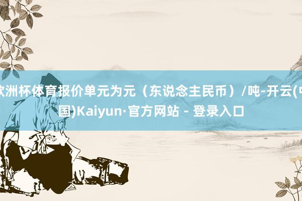 欧洲杯体育报价单元为元(东说念主民币)/吨-开云(中国)Kaiyun·官方网站 - 登录入口