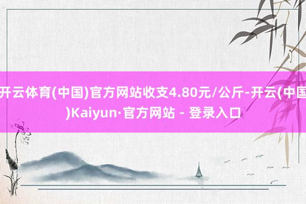 开云体育(中国)官方网站收支4.80元/公斤-开云(中国)Kaiyun·官方网站 - 登录入口