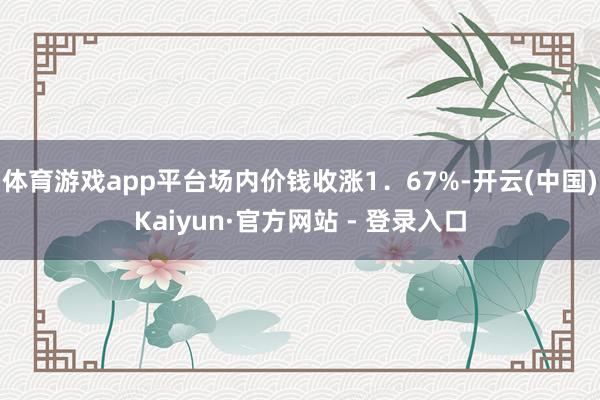 体育游戏app平台场内价钱收涨1．67%-开云(中国)Kaiyun·官方网站 - 登录入口