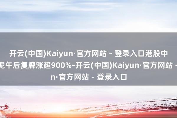 开云(中国)Kaiyun·官方网站 - 登录入口港股中国天瑞水泥午后复牌涨超900%-开云(中国)Kaiyun·官方网站 - 登录入口