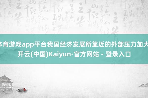 体育游戏app平台我国经济发展所靠近的外部压力加大-开云(中国)Kaiyun·官方网站 - 登录入口