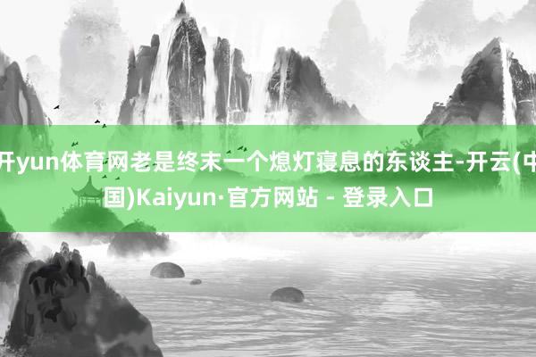 开yun体育网老是终末一个熄灯寝息的东谈主-开云(中国)Kaiyun·官方网站 - 登录入口