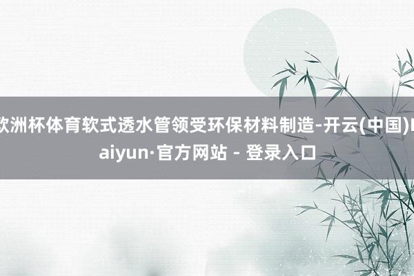 欧洲杯体育软式透水管领受环保材料制造-开云(中国)Kaiyun·官方网站 - 登录入口