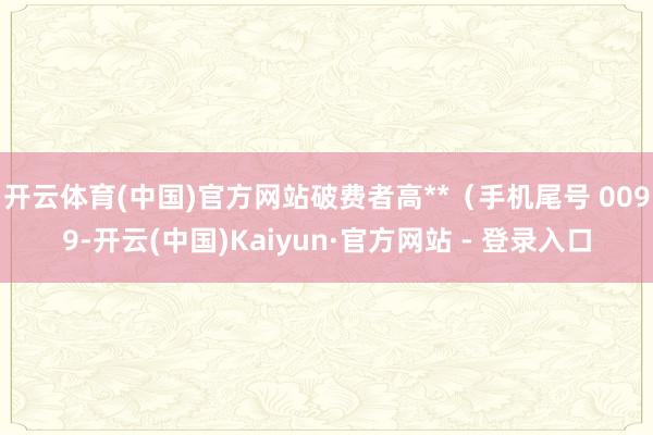 开云体育(中国)官方网站破费者高**(手机尾号 0099-开云(中国)Kaiyun·官方网站 - 登录入口