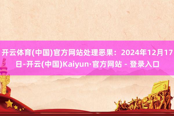 开云体育(中国)官方网站处理恶果:2024年12月17日-开云(中国)Kaiyun·官方网站 - 登录入口