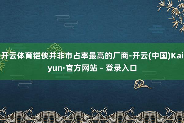 开云体育铠侠并非市占率最高的厂商-开云(中国)Kaiyun·官方网站 - 登录入口