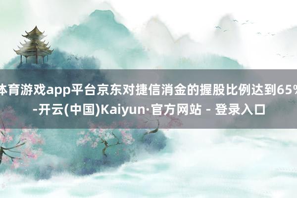体育游戏app平台京东对捷信消金的握股比例达到65%-开云(中国)Kaiyun·官方网站 - 登录入口
