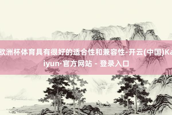 欧洲杯体育具有很好的适合性和兼容性-开云(中国)Kaiyun·官方网站 - 登录入口