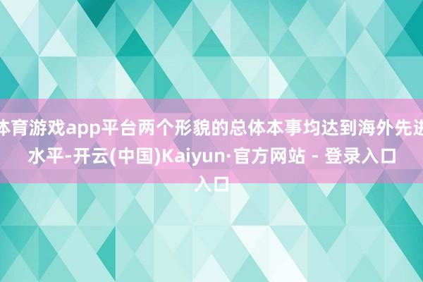 体育游戏app平台两个形貌的总体本事均达到海外先进水平-开云(中国)Kaiyun·官方网站 - 登录入口