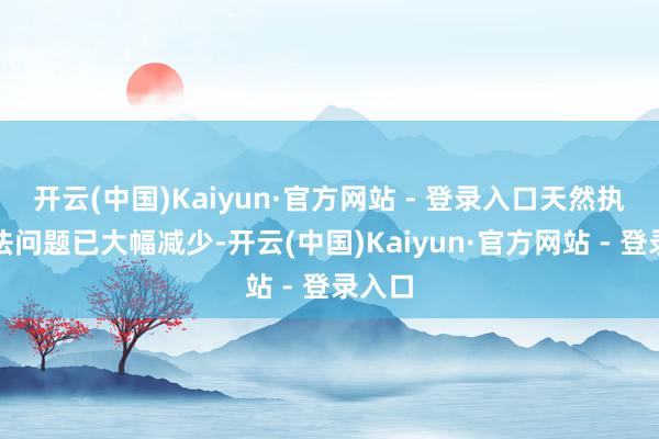 开云(中国)Kaiyun·官方网站 - 登录入口天然执行非法问题已大幅减少-开云(中国)Kaiyun·官方网站 - 登录入口