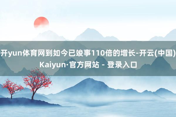 开yun体育网到如今已竣事110倍的增长-开云(中国)Kaiyun·官方网站 - 登录入口