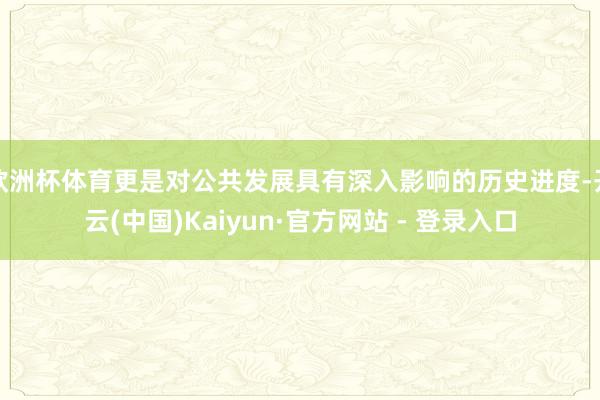 欧洲杯体育更是对公共发展具有深入影响的历史进度-开云(中国)Kaiyun·官方网站 - 登录入口