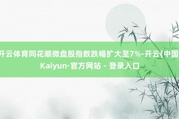 开云体育同花顺微盘股指数跌幅扩大至7%-开云(中国)Kaiyun·官方网站 - 登录入口