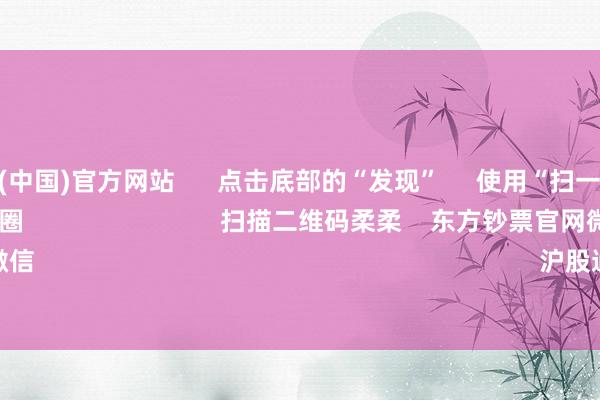 开云体育(中国)官方网站 点击底部的“发现” 使用“扫一扫” 即可将网页共享至一又友圈 扫描二维码柔柔 东方钞票官网微信 沪股通 深股通