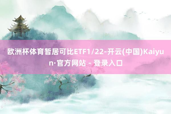 欧洲杯体育暂居可比ETF1/22-开云(中国)Kaiyun·官方网站 - 登录入口