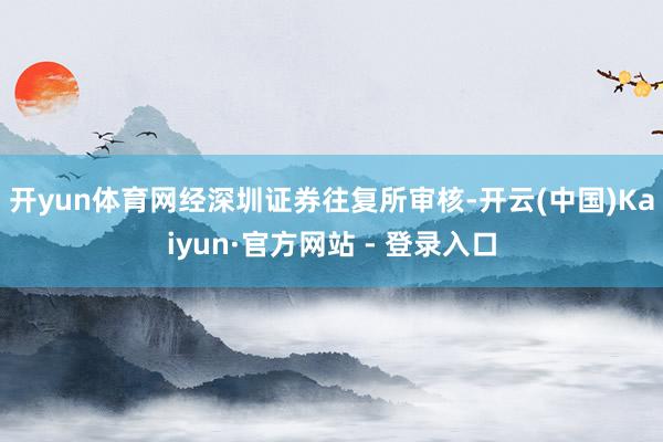 开yun体育网　　经深圳证券往复所审核-开云(中国)Kaiyun·官方网站 - 登录入口