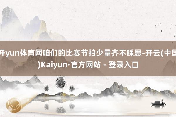 开yun体育网咱们的比赛节拍少量齐不睬思-开云(中国)Kaiyun·官方网站 - 登录入口