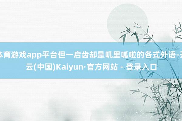 体育游戏app平台但一启齿却是叽里呱啦的各式外语-开云(中国)Kaiyun·官方网站 - 登录入口