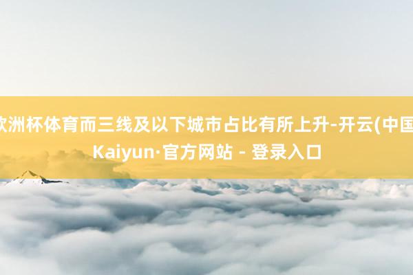 欧洲杯体育而三线及以下城市占比有所上升-开云(中国)Kaiyun·官方网站 - 登录入口