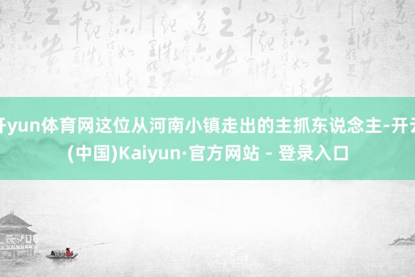 开yun体育网这位从河南小镇走出的主抓东说念主-开云(中国)Kaiyun·官方网站 - 登录入口