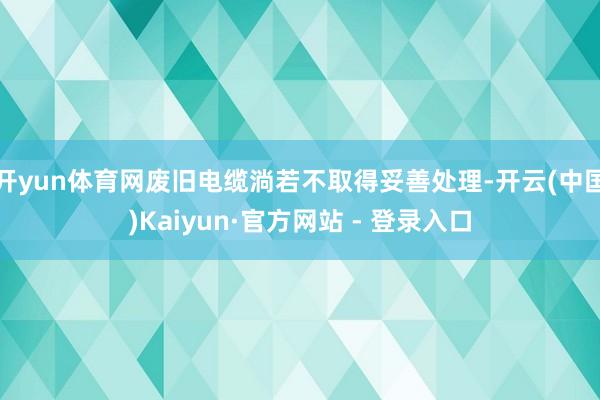 开yun体育网废旧电缆淌若不取得妥善处理-开云(中国)Kaiyun·官方网站 - 登录入口