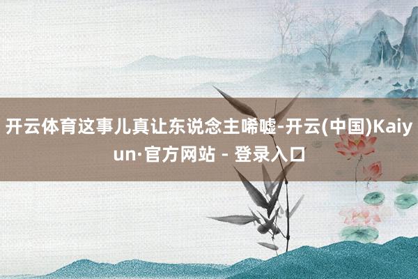 开云体育这事儿真让东说念主唏嘘-开云(中国)Kaiyun·官方网站 - 登录入口