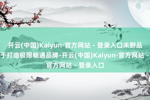开云(中国)Kaiyun·官方网站 - 登录入口未野品牌是专注于打造极限畅通品牌-开云(中国)Kaiyun·官方网站 - 登录入口