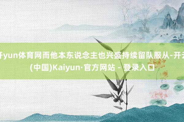 开yun体育网而他本东说念主也兴盛持续留队服从-开云(中国)Kaiyun·官方网站 - 登录入口