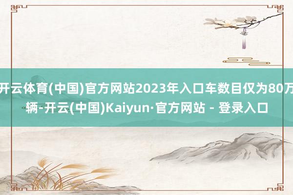 开云体育(中国)官方网站2023年入口车数目仅为80万辆-开云(中国)Kaiyun·官方网站 - 登录入口
