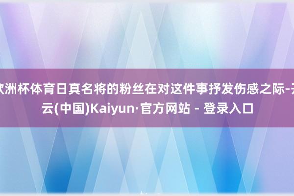 欧洲杯体育日真名将的粉丝在对这件事抒发伤感之际-开云(中国)Kaiyun·官方网站 - 登录入口