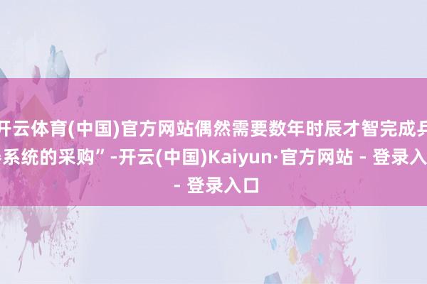 开云体育(中国)官方网站偶然需要数年时辰才智完成兵器系统的采购”-开云(中国)Kaiyun·官方网站 - 登录入口
