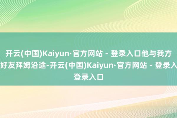 开云(中国)Kaiyun·官方网站 - 登录入口他与我方的好友拜姆沿途-开云(中国)Kaiyun·官方网站 - 登录入口