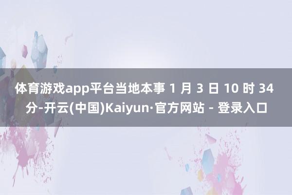 体育游戏app平台当地本事 1 月 3 日 10 时 34 分-开云(中国)Kaiyun·官方网站 - 登录入口