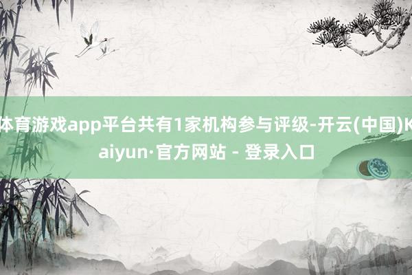 体育游戏app平台共有1家机构参与评级-开云(中国)Kaiyun·官方网站 - 登录入口