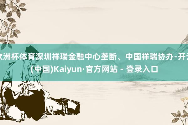 欧洲杯体育深圳祥瑞金融中心垄断、中国祥瑞协办-开云(中国)Kaiyun·官方网站 - 登录入口