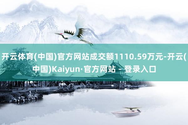 开云体育(中国)官方网站成交额1110.59万元-开云(中国)Kaiyun·官方网站 - 登录入口