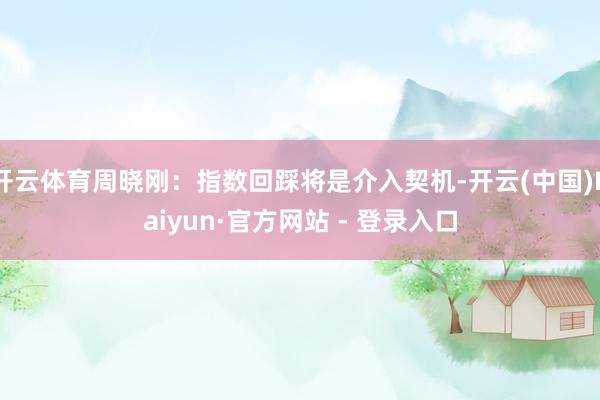 开云体育周晓刚:指数回踩将是介入契机-开云(中国)Kaiyun·官方网站 - 登录入口