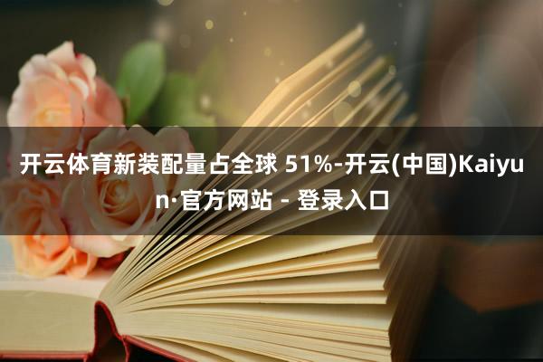 开云体育新装配量占全球 51%-开云(中国)Kaiyun·官方网站 - 登录入口