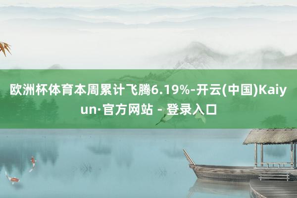 欧洲杯体育本周累计飞腾6.19%-开云(中国)Kaiyun·官方网站 - 登录入口