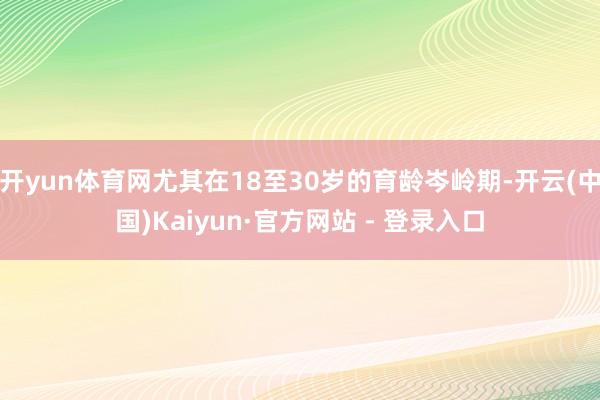 开yun体育网尤其在18至30岁的育龄岑岭期-开云(中国)Kaiyun·官方网站 - 登录入口