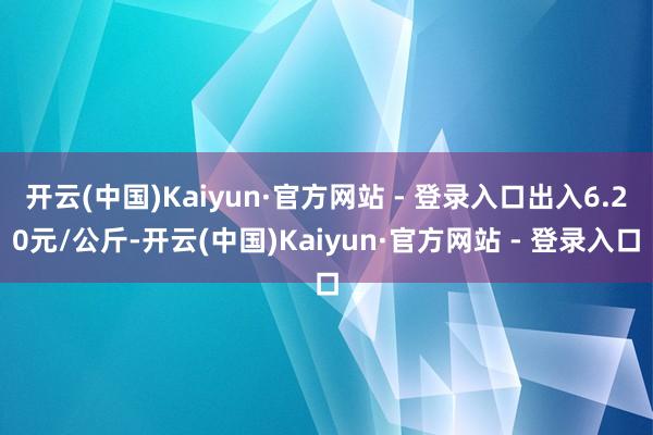 开云(中国)Kaiyun·官方网站 - 登录入口出入6.20元/公斤-开云(中国)Kaiyun·官方网站 - 登录入口
