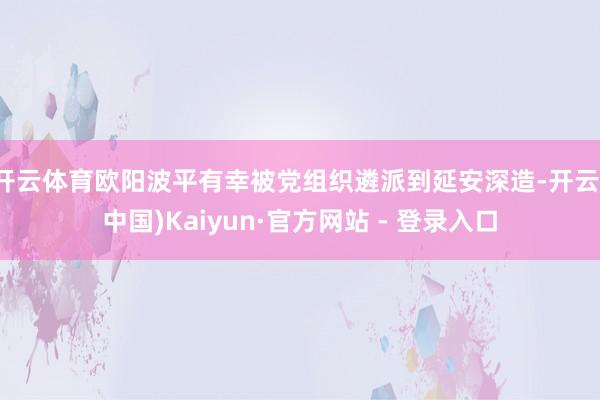 开云体育欧阳波平有幸被党组织遴派到延安深造-开云(中国)Kaiyun·官方网站 - 登录入口