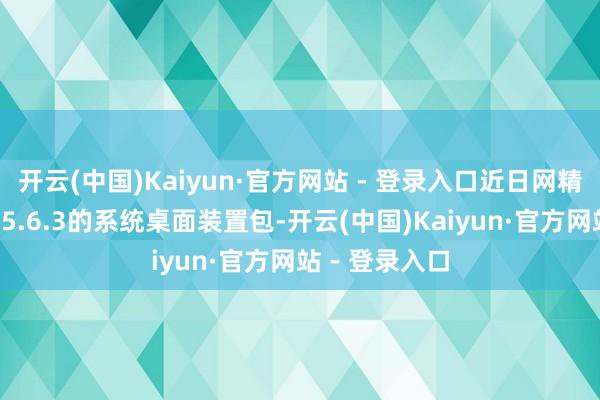 开云(中国)Kaiyun·官方网站 - 登录入口近日网精湛传一版为15.6.3的系统桌面装置包-开云(中国)Kaiyun·官方网站 - 登录入口