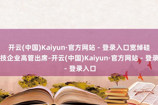 开云(中国)Kaiyun·官方网站 - 登录入口宽绰硅谷科技企业高管出席-开云(中国)Kaiyun·官方网站 - 登录入口