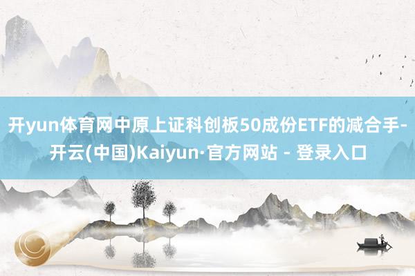 开yun体育网　　中原上证科创板50成份ETF的减合手-开云(中国)Kaiyun·官方网站 - 登录入口