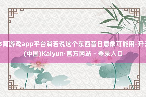 体育游戏app平台淌若说这个东西昔日意象可能用-开云(中国)Kaiyun·官方网站 - 登录入口