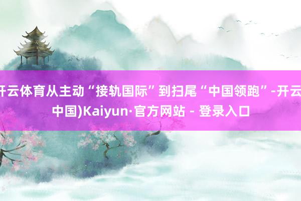 开云体育从主动“接轨国际”到扫尾“中国领跑”-开云(中国)Kaiyun·官方网站 - 登录入口