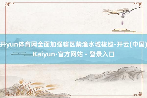开yun体育网全面加强辖区禁渔水域梭巡-开云(中国)Kaiyun·官方网站 - 登录入口