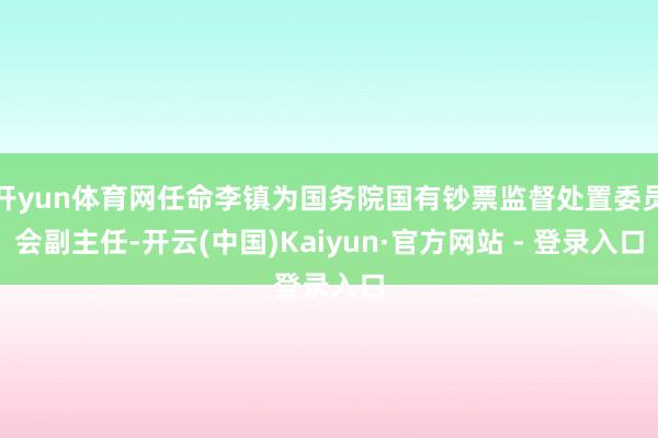 开yun体育网任命李镇为国务院国有钞票监督处置委员会副主任-开云(中国)Kaiyun·官方网站 - 登录入口